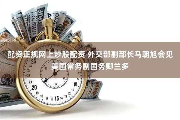 配资正规网上炒股配资 外交部副部长马朝旭会见美国常务副国务卿兰多