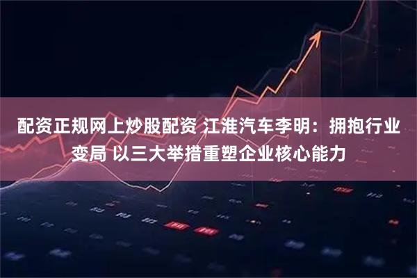配资正规网上炒股配资 江淮汽车李明:拥抱行业变局 以三大举措重塑企业核心能力