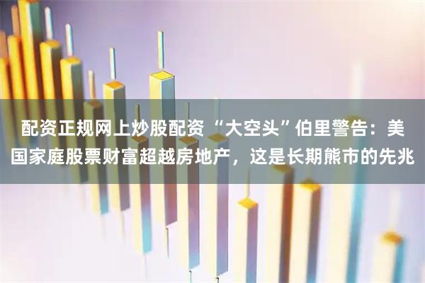 配资正规网上炒股配资 “大空头”伯里警告:美国家庭股票财富超越房地产,这是长期熊市的先兆