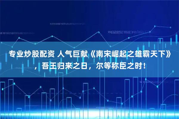 专业炒股配资 人气巨献《南宋崛起之雄霸天下》，吾王归来之日，尔等称臣之时！