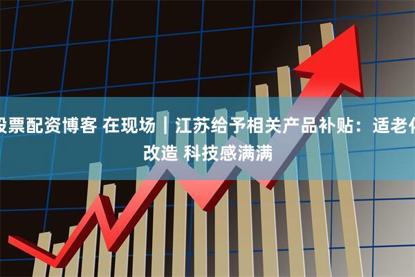 股票配资博客 在现场｜江苏给予相关产品补贴：适老化改造 科技感满满