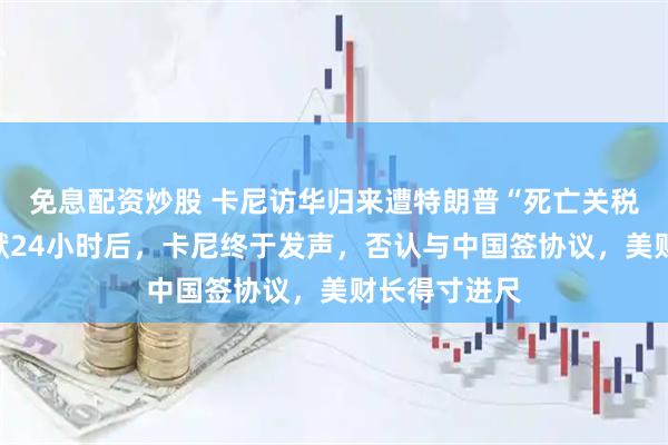 免息配资炒股 卡尼访华归来遭特朗普“死亡关税”威胁!沉默24小时后,卡尼终于发声,否认与中国签协议,美财长得寸进尺