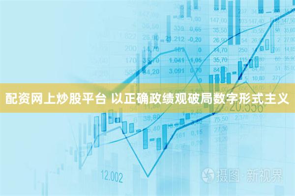 配资网上炒股平台 以正确政绩观破局数字形式主义