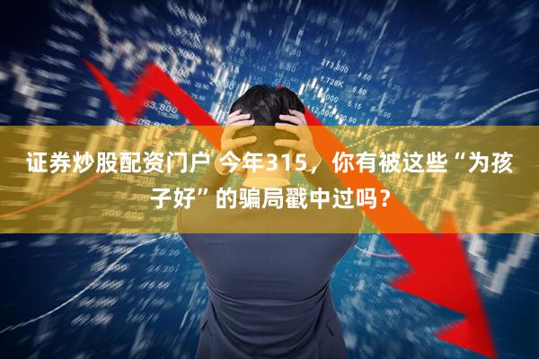 证券炒股配资门户 今年315，你有被这些“为孩子好”的骗局戳中过吗？