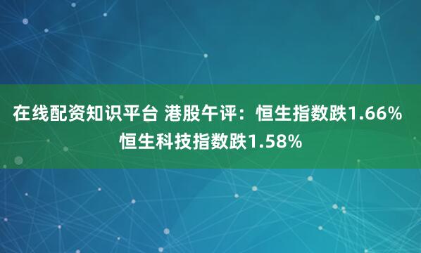 在线配资知识平台 港股午评：恒生指数跌1.66% 恒生科技指数跌1.58%