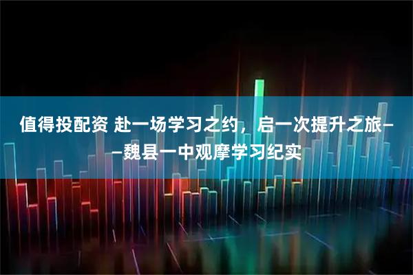 值得投配资 赴一场学习之约，启一次提升之旅——魏县一中观摩学习纪实