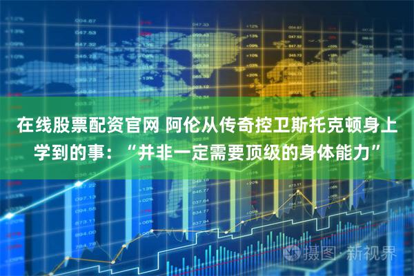 在线股票配资官网 阿伦从传奇控卫斯托克顿身上学到的事:“并非一定需要顶级的身体能力”