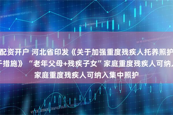 配资开户 河北省印发《关于加强重度残疾人托养照护服务的若干措施》 “老年父母+残疾子女”家庭重度残疾人可纳入集中照护