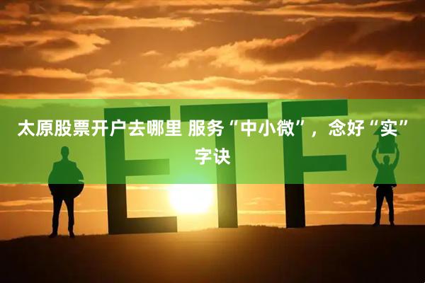 太原股票开户去哪里 服务“中小微”，念好“实”字诀