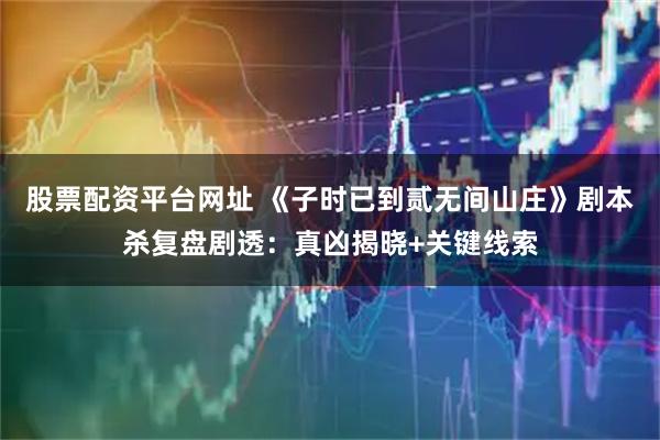 股票配资平台网址 《子时已到贰无间山庄》剧本杀复盘剧透：真凶揭晓+关键线索