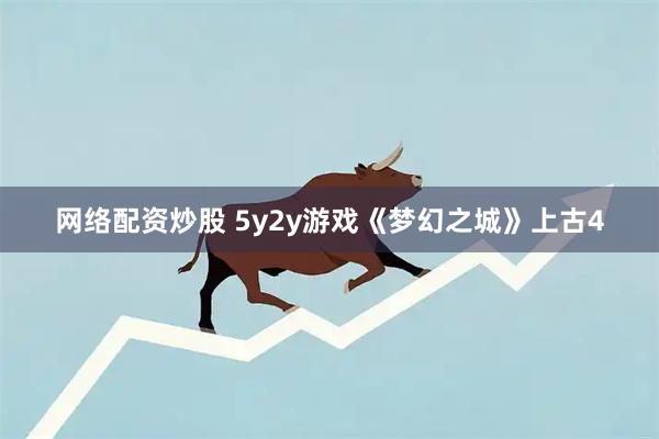 网络配资炒股 5y2y游戏《梦幻之城》上古4