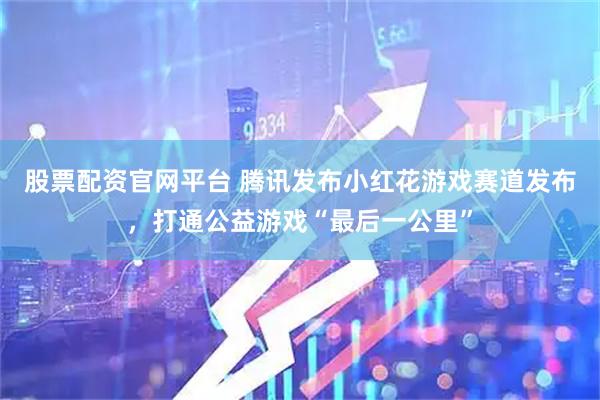股票配资官网平台 腾讯发布小红花游戏赛道发布，打通公益游戏“最后一公里”