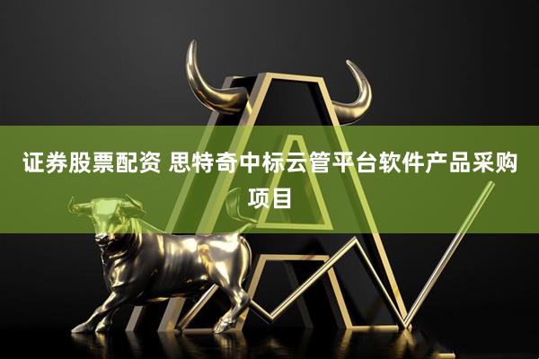 证券股票配资 思特奇中标云管平台软件产品采购项目