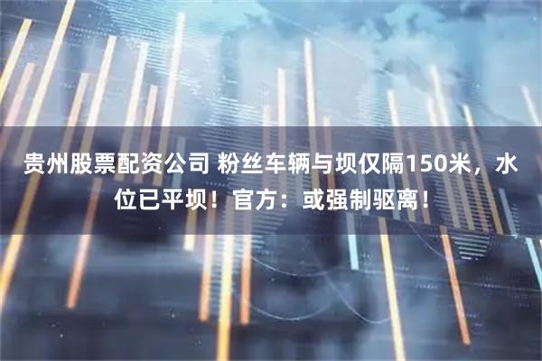 贵州股票配资公司 粉丝车辆与坝仅隔150米，水位已平坝！官方：或强制驱离！