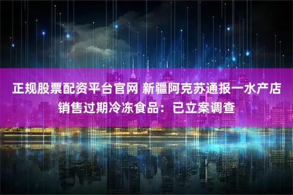 正规股票配资平台官网 新疆阿克苏通报一水产店销售过期冷冻食品：已立案调查
