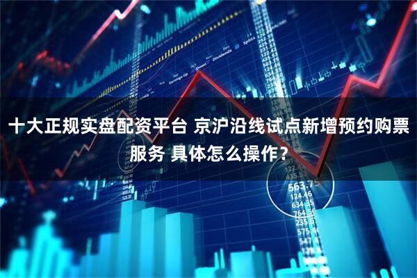 十大正规实盘配资平台 京沪沿线试点新增预约购票服务 具体怎么操作？